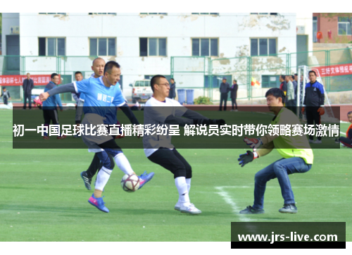 初一中国足球比赛直播精彩纷呈 解说员实时带你领略赛场激情
