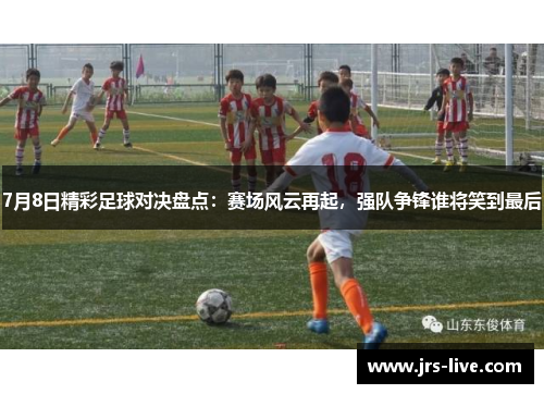 7月8日精彩足球对决盘点：赛场风云再起，强队争锋谁将笑到最后