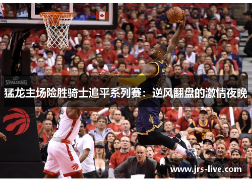 猛龙主场险胜骑士追平系列赛：逆风翻盘的激情夜晚